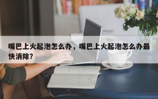 嘴巴上火起泡怎么办，嘴巴上火起泡怎么办最快消除？