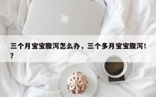 三个月宝宝腹泻怎么办，三个多月宝宝腹泻！？