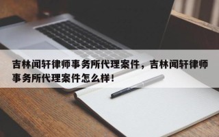 吉林闻轩律师事务所代理案件，吉林闻轩律师事务所代理案件怎么样！