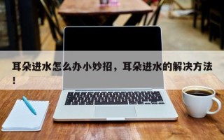 耳朵进水怎么办小妙招，耳朵进水的解决方法！