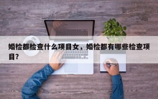 婚检都检查什么项目女，婚检都有哪些检查项目？