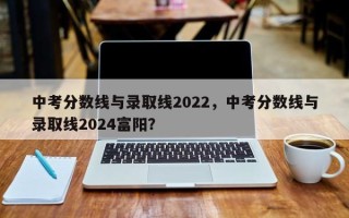 中考分数线与录取线2022，中考分数线与录取线2024富阳？