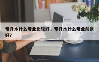 专升本什么专业比较好，专升本什么专业前景好？