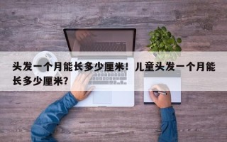 头发一个月能长多少厘米！儿童头发一个月能长多少厘米？