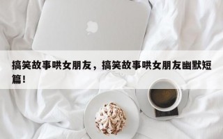 搞笑故事哄女朋友，搞笑故事哄女朋友幽默短篇！