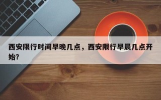 西安限行时间早晚几点，西安限行早晨几点开始？