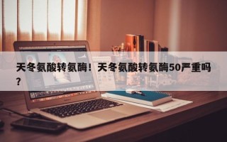 天冬氨酸转氨酶！天冬氨酸转氨酶50严重吗？