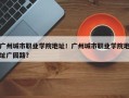 广州城市职业学院地址！广州城市职业学院地址广园路？