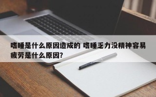 嗜睡是什么原因造成的 嗜睡乏力没精神容易疲劳是什么原因？