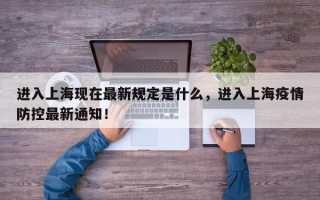 进入上海现在最新规定是什么，进入上海疫情防控最新通知！