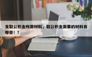 支取公积金所需材料，取公积金需要的材料有哪些！？