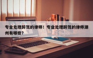 专业处理醉驾的律师！专业处理醉驾的律师潮州有哪些？