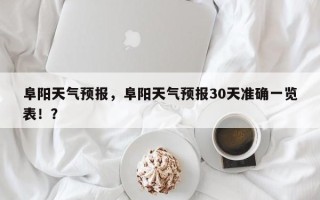 阜阳天气预报，阜阳天气预报30天准确一览表！？