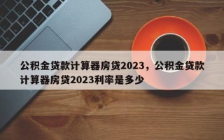 公积金贷款计算器房贷2023，公积金贷款计算器房贷2023利率是多少