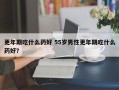 更年期吃什么药好 55岁男性更年期吃什么药好？