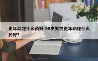 更年期吃什么药好 55岁男性更年期吃什么药好？