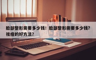 脸部整形需要多少钱！脸部整形需要多少钱?祛痘的好方法？