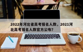 2022年河北省高考报名人数，2021河北高考报名人数官方公布？