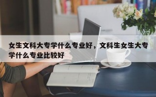 女生文科大专学什么专业好，文科生女生大专学什么专业比较好