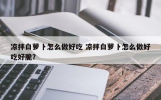 凉拌白萝卜怎么做好吃 凉拌白萝卜怎么做好吃好脆？