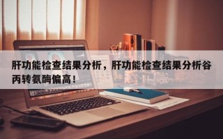 肝功能检查结果分析，肝功能检查结果分析谷丙转氨酶偏高！