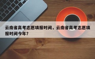 云南省高考志愿填报时间，云南省高考志愿填报时间今年？