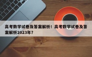 高考数学试卷及答案解析！高考数学试卷及答案解析2023年？