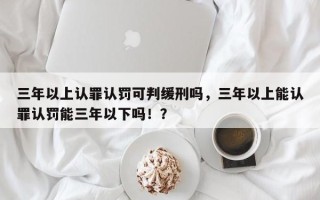 三年以上认罪认罚可判缓刑吗，三年以上能认罪认罚能三年以下吗！？