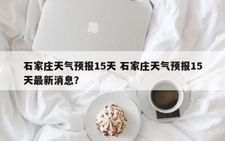 石家庄天气预报15天 石家庄天气预报15天最新消息？