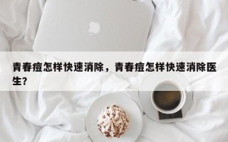 青春痘怎样快速消除，青春痘怎样快速消除医生？