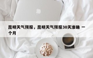 昆明天气预报，昆明天气预报30天准确 一个月