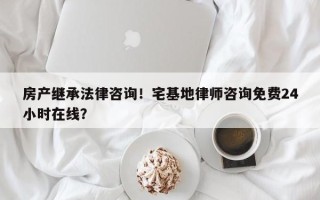 房产继承法律咨询！宅基地律师咨询免费24小时在线？