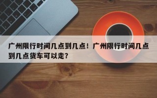 广州限行时间几点到几点！广州限行时间几点到几点货车可以走？