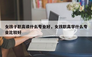 女孩子职高读什么专业好，女孩职高学什么专业比较好