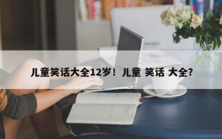 儿童笑话大全12岁！儿童 笑话 大全？