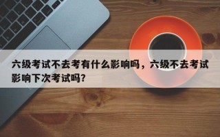 六级考试不去考有什么影响吗，六级不去考试影响下次考试吗？