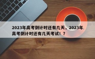 2023年高考倒计时还有几天，2023年高考倒计时还有几天考试！？