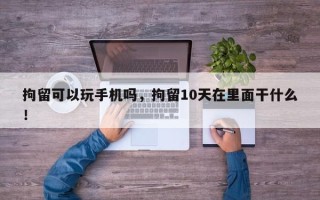 拘留可以玩手机吗，拘留10天在里面干什么！