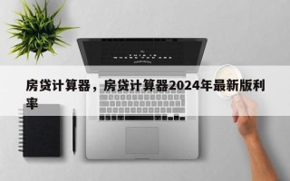 房贷计算器，房贷计算器2024年最新版利率