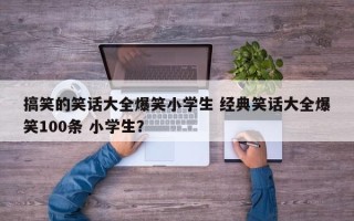 搞笑的笑话大全爆笑小学生 经典笑话大全爆笑100条 小学生？