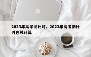 2023年高考倒计时，2023年高考倒计时在线计算