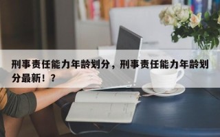 刑事责任能力年龄划分，刑事责任能力年龄划分最新！？