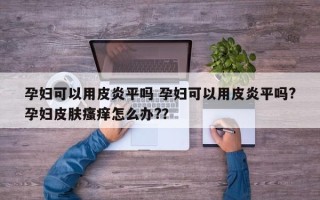 孕妇可以用皮炎平吗 孕妇可以用皮炎平吗?孕妇皮肤瘙痒怎么办?？