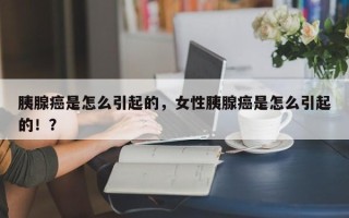 胰腺癌是怎么引起的，女性胰腺癌是怎么引起的！？