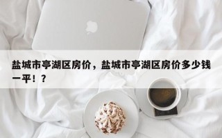 盐城市亭湖区房价，盐城市亭湖区房价多少钱一平！？