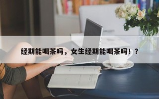 经期能喝茶吗，女生经期能喝茶吗！？