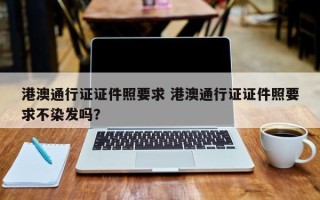 港澳通行证证件照要求 港澳通行证证件照要求不染发吗？