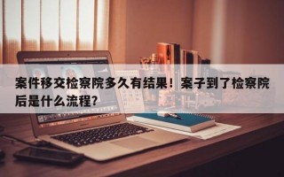 案件移交检察院多久有结果！案子到了检察院后是什么流程？