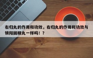 右归丸的作用和功效，右归丸的作用和功效与锁阳固精丸一样吗！？