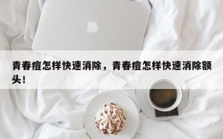 青春痘怎样快速消除，青春痘怎样快速消除额头！